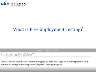 What is Pre-Employment Testing?

www.CriteriaCorp.com

Introducing HireSelect™
Criteria Corp’s web-based system- designed to help your organization implement and
maintain a comprehensive pre-employment testing program.

 