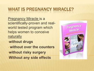 WHAT IS PREGNANCY MIRACLE?
Pregnancy Miracle is a
scientifically-proven and real-
world tested program which
helps women to conceive
naturally
•without drugs

• without over the counters

•without risky surgery

•Without any side effects
 
