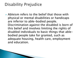  Ableism refers to the belief that those with
physical or mental disabilities or handicaps
are inferior to able-bodied people.
Discrimination against the disabled is born of
this belief and involves limiting the rights of
disabled individuals to basic things that able-
bodied people take for granted, such as
adequate housing, health care, employment
and education.
 