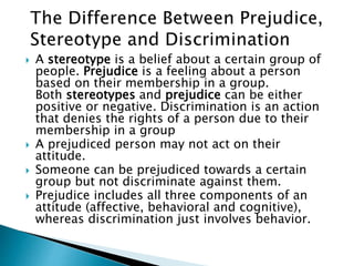  A stereotype is a belief about a certain group of
people. Prejudice is a feeling about a person
based on their membership in a group.
Both stereotypes and prejudice can be either
positive or negative. Discrimination is an action
that denies the rights of a person due to their
membership in a group
 A prejudiced person may not act on their
attitude.
 Someone can be prejudiced towards a certain
group but not discriminate against them.
 Prejudice includes all three components of an
attitude (affective, behavioral and cognitive),
whereas discrimination just involves behavior.
 