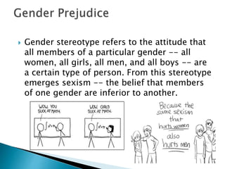  Gender stereotype refers to the attitude that
all members of a particular gender -- all
women, all girls, all men, and all boys -- are
a certain type of person. From this stereotype
emerges sexism -- the belief that members
of one gender are inferior to another.
 
