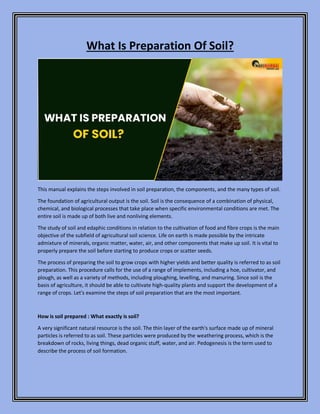What Is Preparation Of Soil?
This manual explains the steps involved in soil preparation, the components, and the many types of soil.
The foundation of agricultural output is the soil. Soil is the consequence of a combination of physical,
chemical, and biological processes that take place when specific environmental conditions are met. The
entire soil is made up of both live and nonliving elements.
The study of soil and edaphic conditions in relation to the cultivation of food and fibre crops is the main
objective of the subfield of agricultural soil science. Life on earth is made possible by the intricate
admixture of minerals, organic matter, water, air, and other components that make up soil. It is vital to
properly prepare the soil before starting to produce crops or scatter seeds.
The process of preparing the soil to grow crops with higher yields and better quality is referred to as soil
preparation. This procedure calls for the use of a range of implements, including a hoe, cultivator, and
plough, as well as a variety of methods, including ploughing, levelling, and manuring. Since soil is the
basis of agriculture, it should be able to cultivate high-quality plants and support the development of a
range of crops. Let's examine the steps of soil preparation that are the most important.
How is soil prepared : What exactly is soil?
A very significant natural resource is the soil. The thin layer of the earth's surface made up of mineral
particles is referred to as soil. These particles were produced by the weathering process, which is the
breakdown of rocks, living things, dead organic stuff, water, and air. Pedogenesis is the term used to
describe the process of soil formation.
 