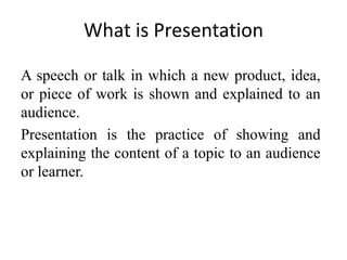 What is Presentation
A speech or talk in which a new product, idea,
or piece of work is shown and explained to an
audience.
Presentation is the practice of showing and
explaining the content of a topic to an audience
or learner.

 