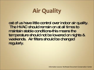 Most of us have little control over indoor air quality.  The HVAC should remain on at all times to maintain stable conditions-this means the temperature should not be lowered on nights & weekends.  Air filters should be changed regularly. Information source: Northeast Document Conservation Center 