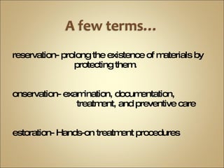 Preservation- prolong the existence of materials by    protecting them. Conservation- examination, documentation,    treatment, and preventive care Restoration- Hands-on treatment procedures  