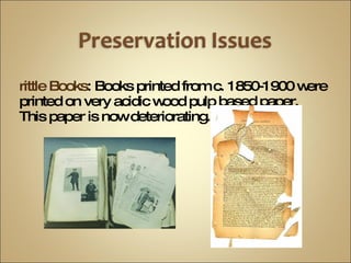 Brittle Books : Books printed from c. 1850-1900 were printed on very acidic wood pulp based paper.  This paper is now deteriorating. 