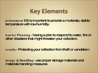 Environment  – it is important to provide a moderate, stable temperature with low humidity. Disaster Planning-  having a plan to respond to water, fire or other disasters that might threaten your collection. Security - Protecting your collection from theft or vandalism Storage & Handling-  use proper storage materials and materials handling measures Reformatting  &  Digital Collections-  Using digital imaging to create access copies of original materials for access. 
