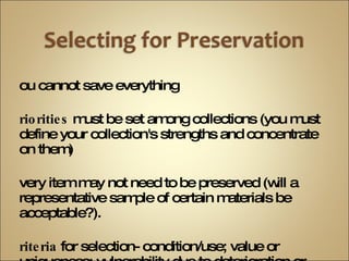 you cannot save everything priorities  must be set among collections (you must define your collection's strengths and concentrate on them) every item may not need to be preserved (will a representative sample of certain materials be acceptable?). Criteria  for selection- condition/use; value or uniqueness; vulnerability due to deterioration or loss 