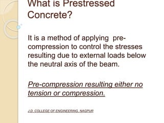 What is Prestressed
Concrete?
It is a method of applying pre-
compression to control the stresses
resulting due to external loads below
the neutral axis of the beam.
Pre-compression resulting either no
tension or compression.
J.D. COLLEGE OF ENGINEERING, NAGPUR
 