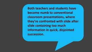 Both teachers and students have
become numb to conventional
classroom presentations, where
they’re confronted with slide after
slide containing too much
information in quick, disjointed
succession.
 