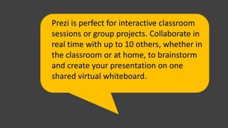 Prezi is perfect for interactive classroom
sessions or group projects. Collaborate in
real time with up to 10 others, whether in
the classroom or at home, to brainstorm
and create your presentation on one
shared virtual whiteboard.
 