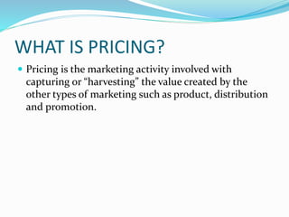 WHAT IS PRICING?
 Pricing is the marketing activity involved with
capturing or “harvesting” the value created by the
othe...
