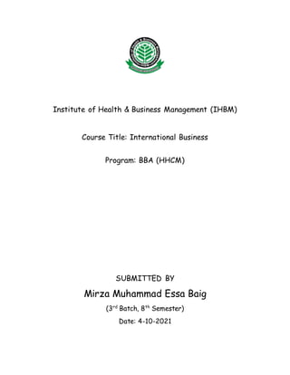 Institute of Health & Business Management (IHBM)
Course Title: International Business
Program: BBA (HHCM)
SUBMITTED BY
Mirza Muhammad Essa Baig
(3rd
Batch, 8th
Semester)
Date: 4-10-2021
 