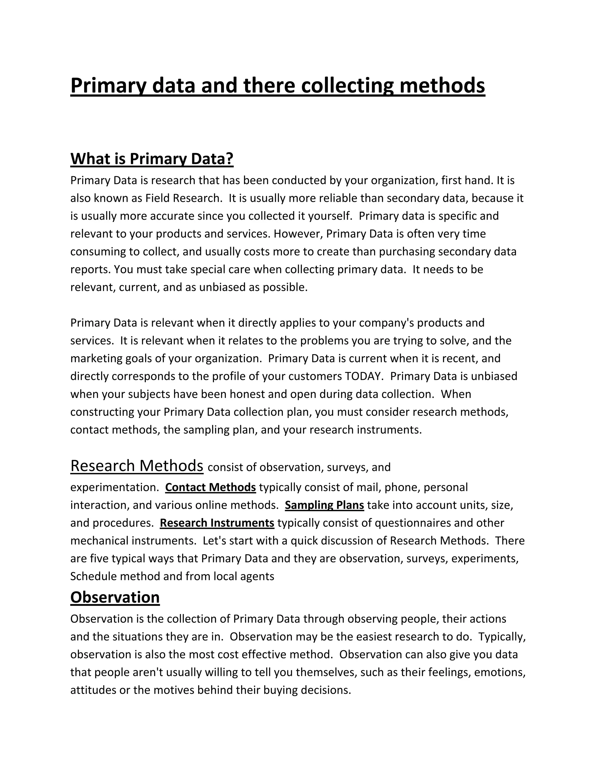 Primary data and there collecting methods
What is Primary Data?
Primary Data is research that has been conducted by your organization, first hand. It is
also known as Field Research. It is usually more reliable than secondary data, because it
is usually more accurate since you collected it yourself. Primary data is specific and
relevant to your products and services. However, Primary Data is often very time
consuming to collect, and usually costs more to create than purchasing secondary data
reports. You must take special care when collecting primary data. It needs to be
relevant, current, and as unbiased as possible.
Primary Data is relevant when it directly applies to your company's products and
services. It is relevant when it relates to the problems you are trying to solve, and the
marketing goals of your organization. Primary Data is current when it is recent, and
directly corresponds to the profile of your customers TODAY. Primary Data is unbiased
when your subjects have been honest and open during data collection. When
constructing your Primary Data collection plan, you must consider research methods,
contact methods, the sampling plan, and your research instruments.
Research Methods consist of observation, surveys, and
experimentation. Contact Methods typically consist of mail, phone, personal
interaction, and various online methods. Sampling Plans take into account units, size,
and procedures. Research Instruments typically consist of questionnaires and other
mechanical instruments. Let's start with a quick discussion of Research Methods. There
are five typical ways that Primary Data and they are observation, surveys, experiments,
Schedule method and from local agents
Observation
Observation is the collection of Primary Data through observing people, their actions
and the situations they are in. Observation may be the easiest research to do. Typically,
observation is also the most cost effective method. Observation can also give you data
that people aren't usually willing to tell you themselves, such as their feelings, emotions,
attitudes or the motives behind their buying decisions.
 
