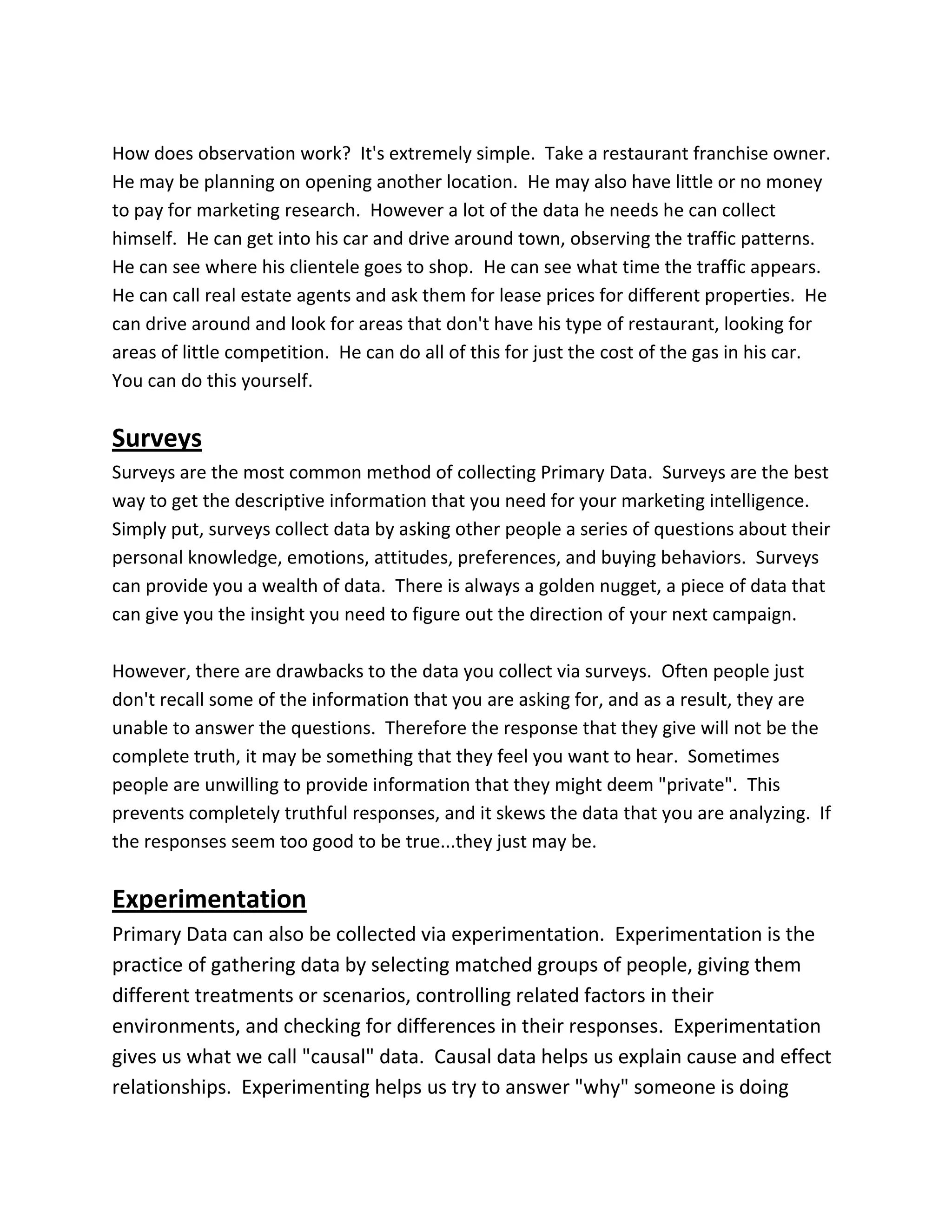 How does observation work? It's extremely simple. Take a restaurant franchise owner.
He may be planning on opening another location. He may also have little or no money
to pay for marketing research. However a lot of the data he needs he can collect
himself. He can get into his car and drive around town, observing the traffic patterns.
He can see where his clientele goes to shop. He can see what time the traffic appears.
He can call real estate agents and ask them for lease prices for different properties. He
can drive around and look for areas that don't have his type of restaurant, looking for
areas of little competition. He can do all of this for just the cost of the gas in his car.
You can do this yourself.
Surveys
Surveys are the most common method of collecting Primary Data. Surveys are the best
way to get the descriptive information that you need for your marketing intelligence.
Simply put, surveys collect data by asking other people a series of questions about their
personal knowledge, emotions, attitudes, preferences, and buying behaviors. Surveys
can provide you a wealth of data. There is always a golden nugget, a piece of data that
can give you the insight you need to figure out the direction of your next campaign.
However, there are drawbacks to the data you collect via surveys. Often people just
don't recall some of the information that you are asking for, and as a result, they are
unable to answer the questions. Therefore the response that they give will not be the
complete truth, it may be something that they feel you want to hear. Sometimes
people are unwilling to provide information that they might deem "private". This
prevents completely truthful responses, and it skews the data that you are analyzing. If
the responses seem too good to be true...they just may be.
Experimentation
Primary Data can also be collected via experimentation. Experimentation is the
practice of gathering data by selecting matched groups of people, giving them
different treatments or scenarios, controlling related factors in their
environments, and checking for differences in their responses. Experimentation
gives us what we call "causal" data. Causal data helps us explain cause and effect
relationships. Experimenting helps us try to answer "why" someone is doing
 