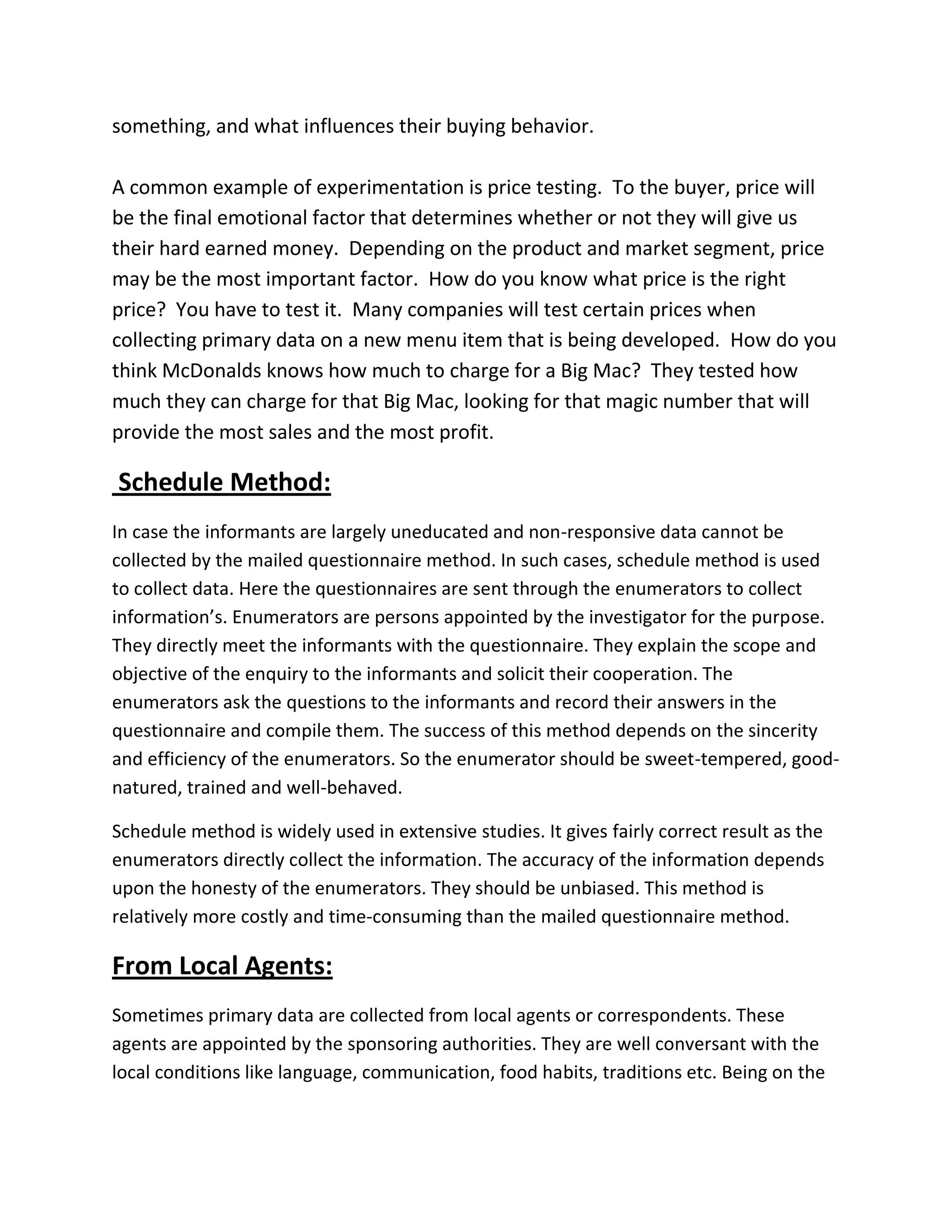 something, and what influences their buying behavior.
A common example of experimentation is price testing. To the buyer, price will
be the final emotional factor that determines whether or not they will give us
their hard earned money. Depending on the product and market segment, price
may be the most important factor. How do you know what price is the right
price? You have to test it. Many companies will test certain prices when
collecting primary data on a new menu item that is being developed. How do you
think McDonalds knows how much to charge for a Big Mac? They tested how
much they can charge for that Big Mac, looking for that magic number that will
provide the most sales and the most profit.
Schedule Method:
In case the informants are largely uneducated and non-responsive data cannot be
collected by the mailed questionnaire method. In such cases, schedule method is used
to collect data. Here the questionnaires are sent through the enumerators to collect
information’s. Enumerators are persons appointed by the investigator for the purpose.
They directly meet the informants with the questionnaire. They explain the scope and
objective of the enquiry to the informants and solicit their cooperation. The
enumerators ask the questions to the informants and record their answers in the
questionnaire and compile them. The success of this method depends on the sincerity
and efficiency of the enumerators. So the enumerator should be sweet-tempered, good-
natured, trained and well-behaved.
Schedule method is widely used in extensive studies. It gives fairly correct result as the
enumerators directly collect the information. The accuracy of the information depends
upon the honesty of the enumerators. They should be unbiased. This method is
relatively more costly and time-consuming than the mailed questionnaire method.
From Local Agents:
Sometimes primary data are collected from local agents or correspondents. These
agents are appointed by the sponsoring authorities. They are well conversant with the
local conditions like language, communication, food habits, traditions etc. Being on the
 
