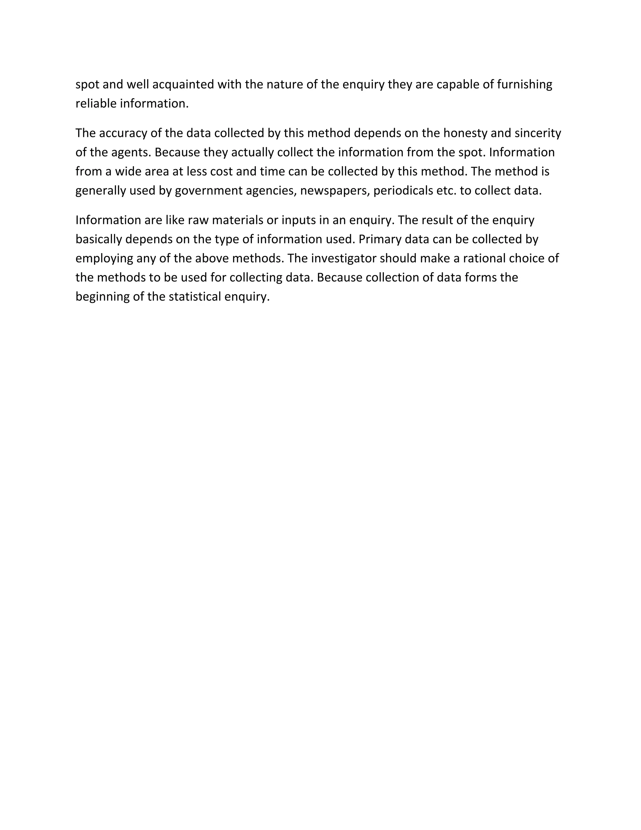 spot and well acquainted with the nature of the enquiry they are capable of furnishing
reliable information.
The accuracy of the data collected by this method depends on the honesty and sincerity
of the agents. Because they actually collect the information from the spot. Information
from a wide area at less cost and time can be collected by this method. The method is
generally used by government agencies, newspapers, periodicals etc. to collect data.
Information are like raw materials or inputs in an enquiry. The result of the enquiry
basically depends on the type of information used. Primary data can be collected by
employing any of the above methods. The investigator should make a rational choice of
the methods to be used for collecting data. Because collection of data forms the
beginning of the statistical enquiry.
 