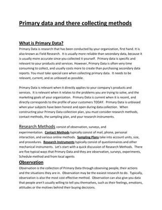 Primary data and there collecting methods
What is Primary Data?
Primary Data is research that has been conducted by your organization, first hand. It is
also known as Field Research. It is usually more reliable than secondary data, because it
is usually more accurate since you collected it yourself. Primary data is specific and
relevant to your products and services. However, Primary Data is often very time
consuming to collect, and usually costs more to create than purchasing secondary data
reports. You must take special care when collecting primary data. It needs to be
relevant, current, and as unbiased as possible.
Primary Data is relevant when it directly applies to your company's products and
services. It is relevant when it relates to the problems you are trying to solve, and the
marketing goals of your organization. Primary Data is current when it is recent, and
directly corresponds to the profile of your customers TODAY. Primary Data is unbiased
when your subjects have been honest and open during data collection. When
constructing your Primary Data collection plan, you must consider research methods,
contact methods, the sampling plan, and your research instruments.

Research Methods consist of observation, surveys, and
experimentation. Contact Methods typically consist of mail, phone, personal
interaction, and various online methods. Sampling Plans take into account units, size,
and procedures. Research Instruments typically consist of questionnaires and other
mechanical instruments. Let's start with a quick discussion of Research Methods. There
are five typical ways that Primary Data and they are observation, surveys, experiments,
Schedule method and from local agents

Observation
Observation is the collection of Primary Data through observing people, their actions
and the situations they are in. Observation may be the easiest research to do. Typically,
observation is also the most cost effective method. Observation can also give you data
that people aren't usually willing to tell you themselves, such as their feelings, emotions,
attitudes or the motives behind their buying decisions.

 
