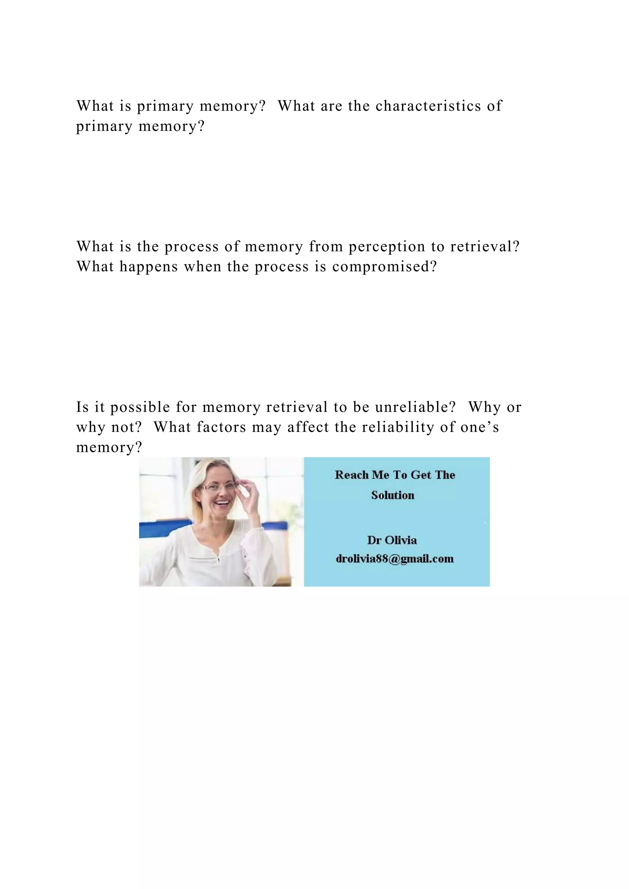 What is primary memory? What are the characteristics of
primary memory?
What is the process of memory from perception to retrieval?
What happens when the process is compromised?
Is it possible for memory retrieval to be unreliable? Why or
why not? What factors may affect the reliability of one’s
memory?