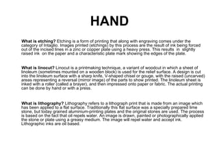 HAND
What is etching? Etching is a form of printing that along with engraving comes under the
category of Intaglio. Images printed (etchings) by this process are the result of ink being forced
out of the incised lines in a zinc or copper plate using a heavy press. This results in slightly
raised ink on the paper and a characteristic plate mark showing the edges of the plate.


What is linocut? Linocut is a printmaking technique, a variant of woodcut in which a sheet of
linoleum (sometimes mounted on a wooden block) is used for the relief surface. A design is cut
into the linoleum surface with a sharp knife, V-shaped chisel or gouge, with the raised (uncarved)
areas representing a reversal (mirror image) of the parts to show printed. The linoleum sheet is
inked with a roller (called a brayer), and then impressed onto paper or fabric. The actual printing
can be done by hand or with a press.


What is lithography? Lithography refers to a lithograph print that is made from an image which
has been applied to a flat surface. Traditionally this flat surface was a specially prepared lime
stone, but today grained aluminium-printing plates and the original stones are used. The process
is based on the fact that oil repels water. An image is drawn, painted or photographically applied
the stone or plate using a greasy medium. The image will repel water and accept ink.
Lithographic inks are oil based.
 