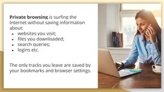 Private browsing is surfing the
Internet without saving information
about:
 websites you visit;
 files you downloaded;
 search queries;
 logins etc.
The only tracks you leave are saved by
your bookmarks and browser settings.
 