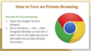 How to Turn on Private Browsing
Chrome Private Browsing
1. Open the Google Chrome
browser.
2. Go to the Menu  File  New
Incognito Window or click the 3
dots icon in the right top corner
and select the private window
from there.
 