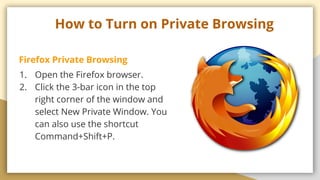 How to Turn on Private Browsing
Firefox Private Browsing
1. Open the Firefox browser.
2. Click the 3-bar icon in the top
right corner of the window and
select New Private Window. You
can also use the shortcut
Command+Shift+P.
 