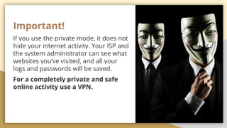 Important!
If you use the private mode, it does not
hide your internet activity. Your ISP and
the system administrator can see what
websites youve visited, and all your
logs and passwords will be saved.
For a completely private and safe
online activity use a VPN.
 