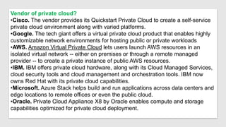 Vendor of private cloud?
•Cisco. The vendor provides its Quickstart Private Cloud to create a self-service
private cloud environment along with varied platforms.
•Google. The tech giant offers a virtual private cloud product that enables highly
customizable network environments for hosting public or private workloads
•AWS. Amazon Virtual Private Cloud lets users launch AWS resources in an
isolated virtual network -- either on premises or through a remote managed
provider -- to create a private instance of public AWS resources.
•IBM. IBM offers private cloud hardware, along with its Cloud Managed Services,
cloud security tools and cloud management and orchestration tools. IBM now
owns Red Hat with its private cloud capabilities.
•Microsoft. Azure Stack helps build and run applications across data centers and
edge locations to remote offices or even the public cloud.
•Oracle. Private Cloud Appliance X8 by Oracle enables compute and storage
capabilities optimized for private cloud deployment.
 
