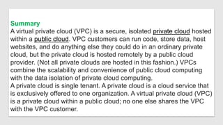 Summary
A virtual private cloud (VPC) is a secure, isolated private cloud hosted
within a public cloud. VPC customers can run code, store data, host
websites, and do anything else they could do in an ordinary private
cloud, but the private cloud is hosted remotely by a public cloud
provider. (Not all private clouds are hosted in this fashion.) VPCs
combine the scalability and convenience of public cloud computing
with the data isolation of private cloud computing.
A private cloud is single tenant. A private cloud is a cloud service that
is exclusively offered to one organization. A virtual private cloud (VPC)
is a private cloud within a public cloud; no one else shares the VPC
with the VPC customer.
 