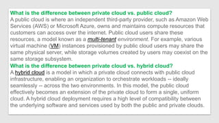 What is the difference between private cloud vs. public cloud?
A public cloud is where an independent third-party provider, such as Amazon Web
Services (AWS) or Microsoft Azure, owns and maintains compute resources that
customers can access over the internet. Public cloud users share these
resources, a model known as a multi-tenant environment. For example, various
virtual machine (VM) instances provisioned by public cloud users may share the
same physical server, while storage volumes created by users may coexist on the
same storage subsystem.
What is the difference between private cloud vs. hybrid cloud?
A hybrid cloud is a model in which a private cloud connects with public cloud
infrastructure, enabling an organization to orchestrate workloads -- ideally
seamlessly -- across the two environments. In this model, the public cloud
effectively becomes an extension of the private cloud to form a single, uniform
cloud. A hybrid cloud deployment requires a high level of compatibility between
the underlying software and services used by both the public and private clouds.
 