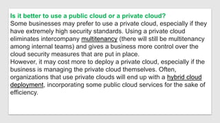 Is it better to use a public cloud or a private cloud?
Some businesses may prefer to use a private cloud, especially if they
have extremely high security standards. Using a private cloud
eliminates intercompany multitenancy (there will still be multitenancy
among internal teams) and gives a business more control over the
cloud security measures that are put in place.
However, it may cost more to deploy a private cloud, especially if the
business is managing the private cloud themselves. Often,
organizations that use private clouds will end up with a hybrid cloud
deployment, incorporating some public cloud services for the sake of
efficiency.
 