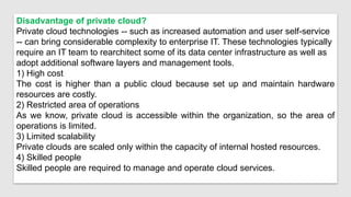 Disadvantage of private cloud?
Private cloud technologies -- such as increased automation and user self-service
-- can bring considerable complexity to enterprise IT. These technologies typically
require an IT team to rearchitect some of its data center infrastructure as well as
adopt additional software layers and management tools.
1) High cost
The cost is higher than a public cloud because set up and maintain hardware
resources are costly.
2) Restricted area of operations
As we know, private cloud is accessible within the organization, so the area of
operations is limited.
3) Limited scalability
Private clouds are scaled only within the capacity of internal hosted resources.
4) Skilled people
Skilled people are required to manage and operate cloud services.
 