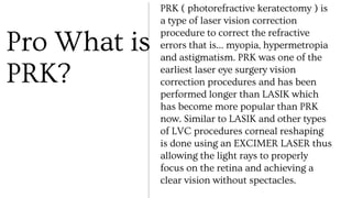 Pro What is
PRK?
PRK ( photorefractive keratectomy ) is
a type of laser vision correction
procedure to correct the refractive
errors that is… myopia, hypermetropia
and astigmatism. PRK was one of the
earliest laser eye surgery vision
correction procedures and has been
performed longer than LASIK which
has become more popular than PRK
now. Similar to LASIK and other types
of LVC procedures corneal reshaping
is done using an EXCIMER LASER thus
allowing the light rays to properly
focus on the retina and achieving a
clear vision without spectacles.
 