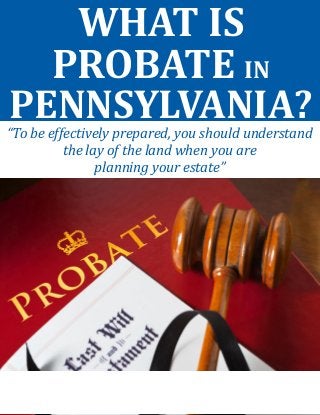 WHAT IS PROBATE IN PENNSYLVANIA? 
“To be effectively prepared, you should understand the lay of the land when you are 
planning your estate”  
