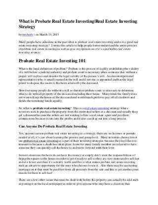 What is Probate Real Estate Investing|Real Estate Investing
Strategy
by mrcharls | on March 15, 2013

Many people have asked me in the past what is probate real estate investing and is it a good real
estate investing strategy? I wrote this article to help people better understand the entire process
of probate real estate investing as well as give my opinion on if it’s a profitable real estate
investing strategy.

Probate Real Estate Investing 101
What is the legal definition of probate? Probate is the process of legally establishing the validity
of a will before a judicial authority and probate court is necessary when someone dies without a
proper will in place and decides the legal validity of the person’s will. An executor(personal
representative) who is usually named in the will and if not one is appointed and has the legal
power to dispose the assets to the heirs selected by the deceased.

However many people die without a will so therefore probate court is necessary to determine
what to do with all property of the deceased including their house. Many times the family does
not want to keep the house of the deceased and would much prefer to pay off all creditors and
divide the remaining funds equally.

So, what is probate real estate investing? This is a real estate investing strategy where
investors seek to purchase the property from the motivated sellers at a discount and usually they
get a discount because the sellers are not wanting to hire a real estate agent and pay them
commissions because it cuts into the profits and it also can drag out into a long process.

Can Anyone Do Probate Real Estate Investing

Yes, anyone can use probate real estate investing as a strategy, there are no licenses or permits
needed at all, it’s just about learning the process and going for it. Many investors choose to not
use probate real estate investing as a part of their investing strategies because they feel like it is
insensitive because a death has taken place, however many family member are relieved to have
someone they can quickly sell the house to and move forward with their lives.

In most situations the heirs do not have the money or simply don’t want the responsibilities of
fixing the repairs to the house in order to get it ready to sell so they are very motivated to sell fast
and at a lower cost than it’s actually worth and this is what makes probate real estate investing
such an attractive opportunity for the ones who chooses to use it. Also there may be an existing
mortgage on it that must be paid first from all proceeds from the sale and this is yet another great
reason for them to sell fast!

There are a few other issues that must be dealt with before the property can actually be sold such
as posting it in the local newspaper in order to give anyone who may have a claim on that
 