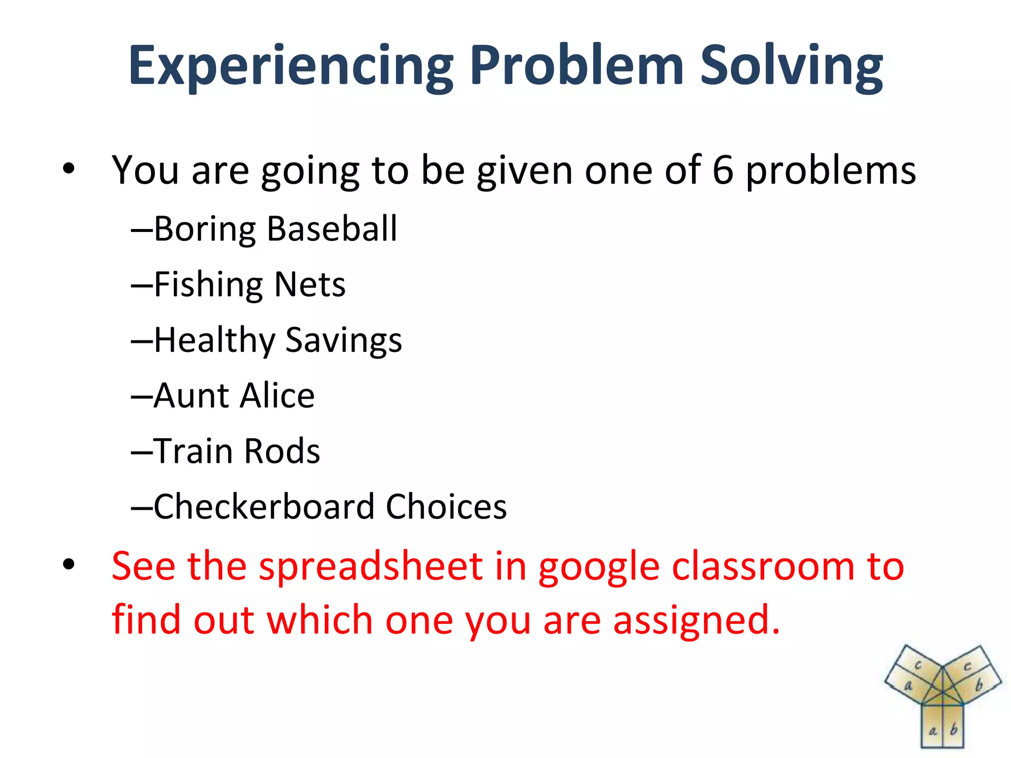 Experiencing Problem Solving
• You are going to be given one of 6 problems
–Boring Baseball
–Fishing Nets
–Healthy Savings
–Aunt Alice
–Train Rods
–Checkerboard Choices
• See the spreadsheet in google classroom to
find out which one you are assigned.
 