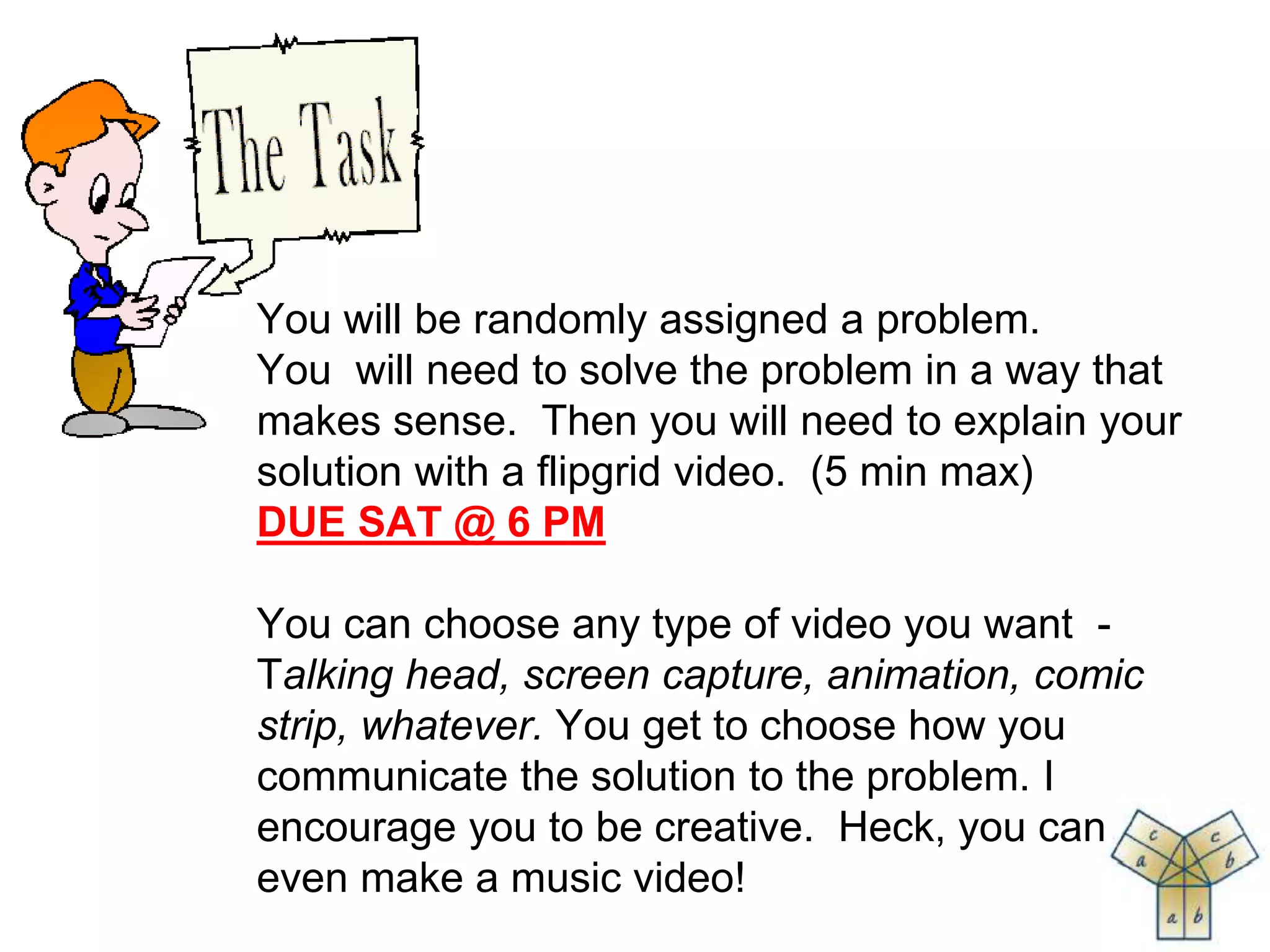 You will be randomly assigned a problem.
You will need to solve the problem in a way that
makes sense. Then you will need to explain your
solution with a flipgrid video. (5 min max)
DUE SAT @ 6 PM
You can choose any type of video you want -
Talking head, screen capture, animation, comic
strip, whatever. You get to choose how you
communicate the solution to the problem. I
encourage you to be creative. Heck, you can
even make a music video!
 