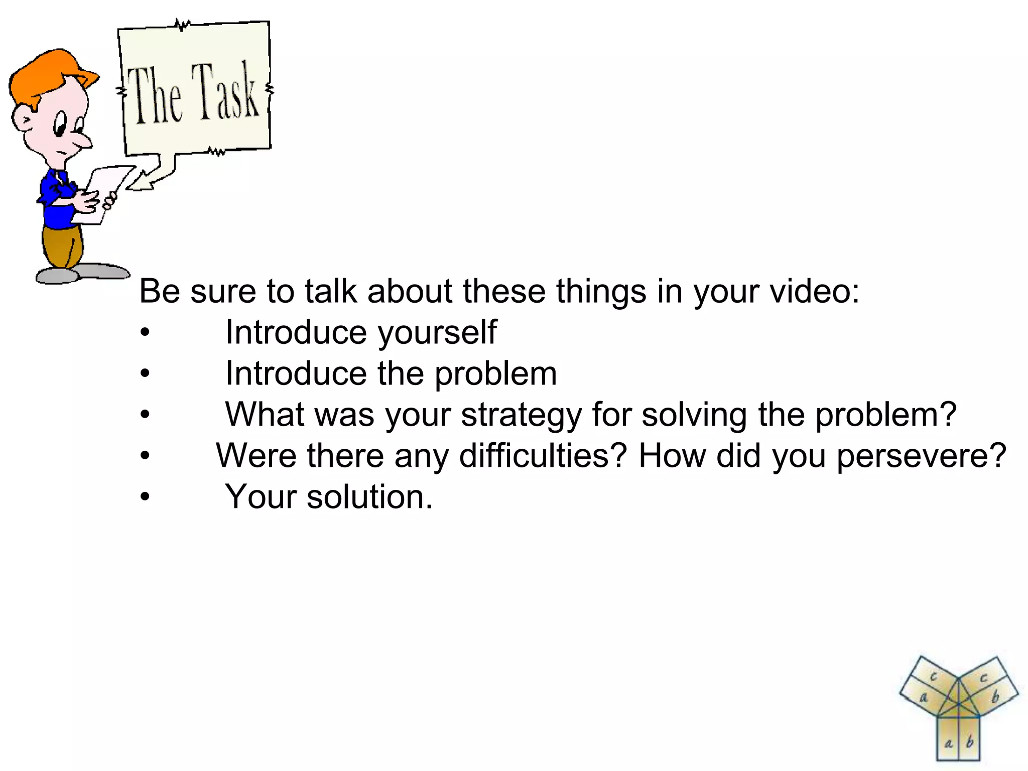 Be sure to talk about these things in your video:
• Introduce yourself
• Introduce the problem
• What was your strategy for solving the problem?
• Were there any difficulties? How did you persevere?
• Your solution.
 