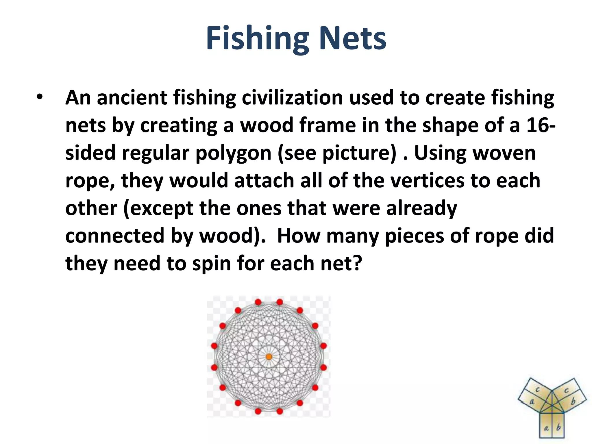 Fishing Nets
• An ancient fishing civilization used to create fishing
nets by creating a wood frame in the shape of a 16-
sided regular polygon (see picture) . Using woven
rope, they would attach all of the vertices to each
other (except the ones that were already
connected by wood). How many pieces of rope did
they need to spin for each net?
 