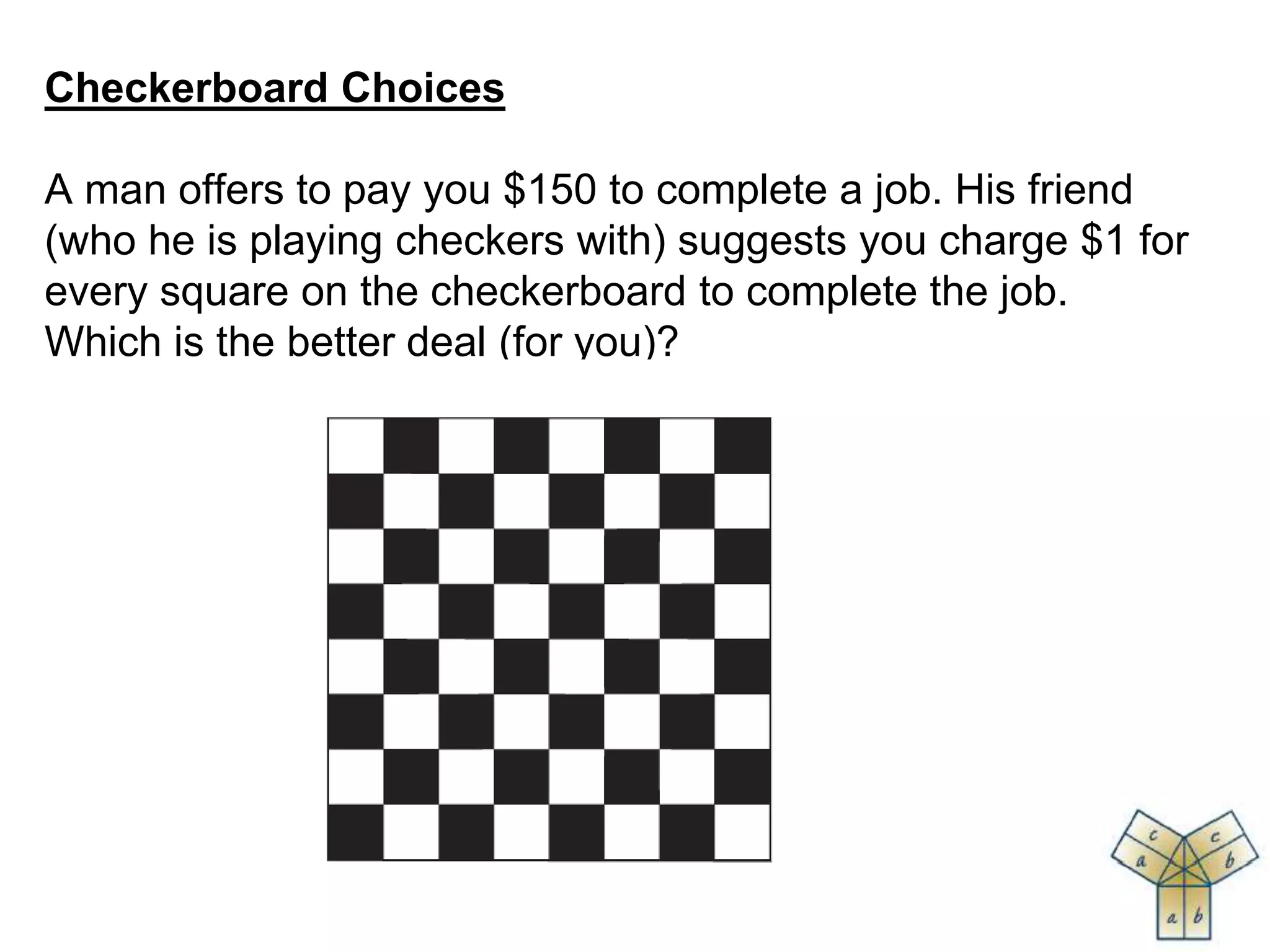 Checkerboard Choices
A man offers to pay you $150 to complete a job. His friend
(who he is playing checkers with) suggests you charge $1 for
every square on the checkerboard to complete the job.
Which is the better deal (for you)?
 
