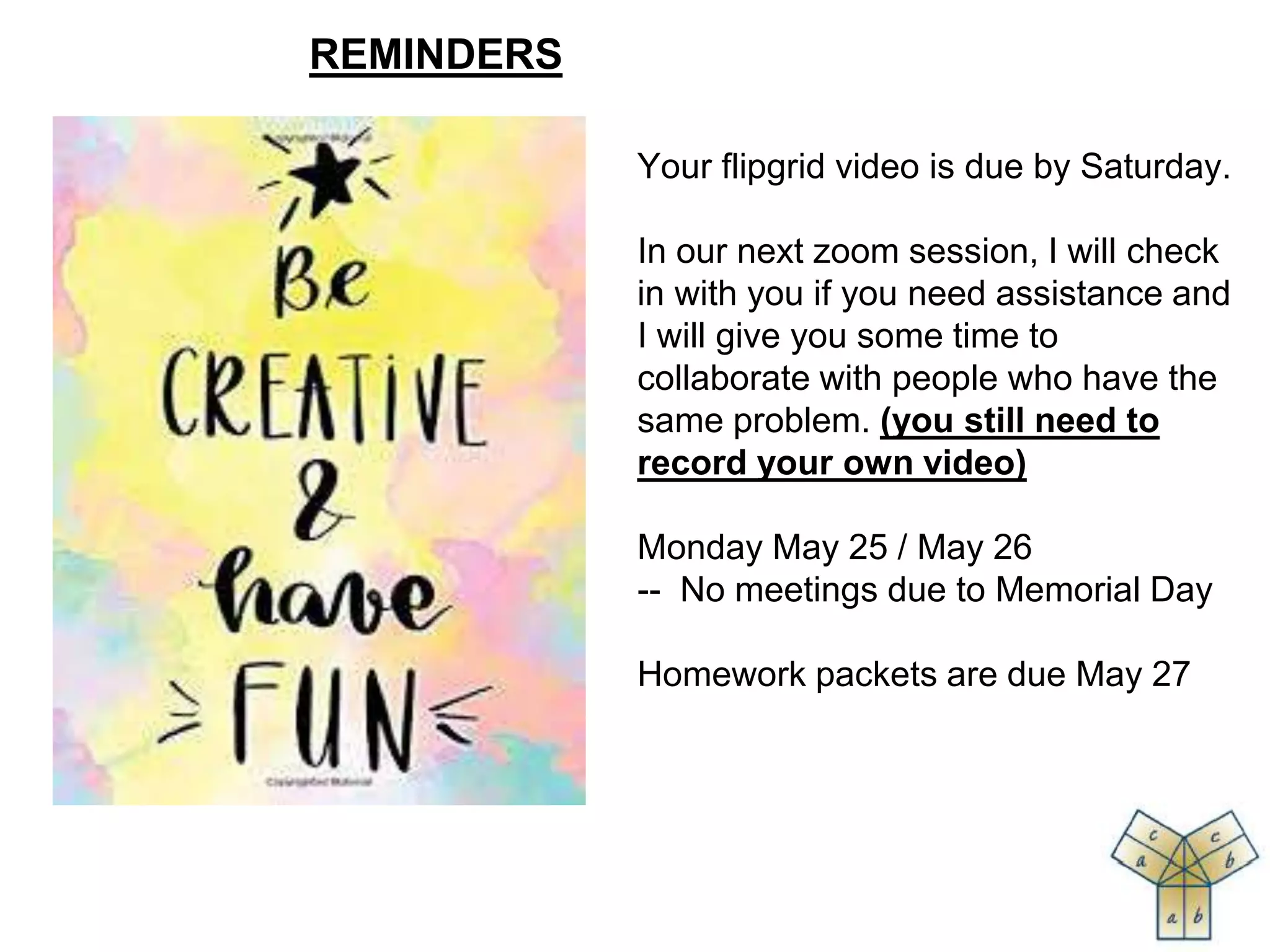 Your flipgrid video is due by Saturday.
In our next zoom session, I will check
in with you if you need assistance and
I will give you some time to
collaborate with people who have the
same problem. (you still need to
record your own video)
Monday May 25 / May 26
-- No meetings due to Memorial Day
Homework packets are due May 27
REMINDERS
 