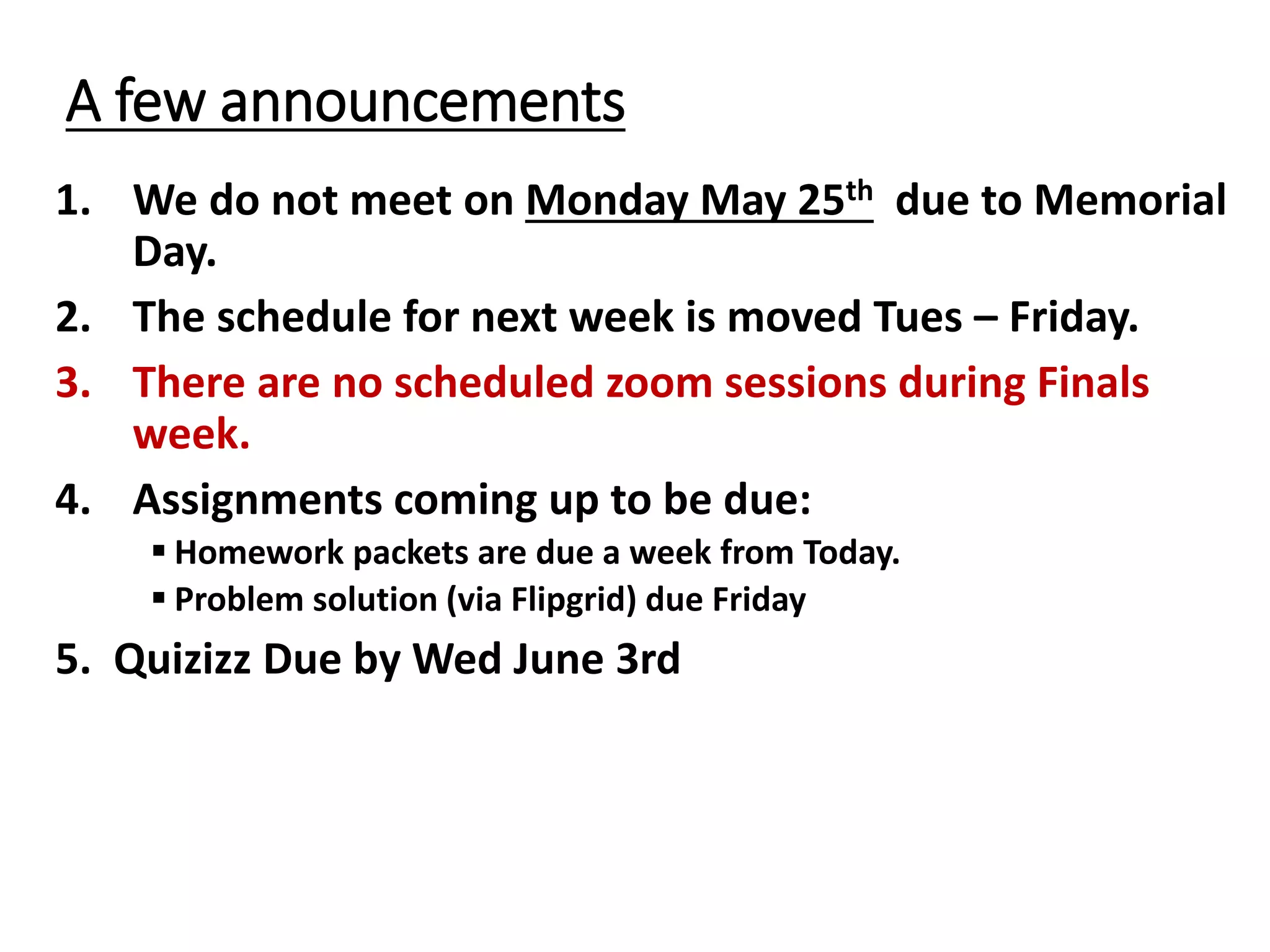 A few announcements
1. We do not meet on Monday May 25th due to Memorial
Day.
2. The schedule for next week is moved Tues – Friday.
3. There are no scheduled zoom sessions during Finals
week.
4. Assignments coming up to be due:
 Homework packets are due a week from Today.
 Problem solution (via Flipgrid) due Friday
5. Quizizz Due by Wed June 3rd
 