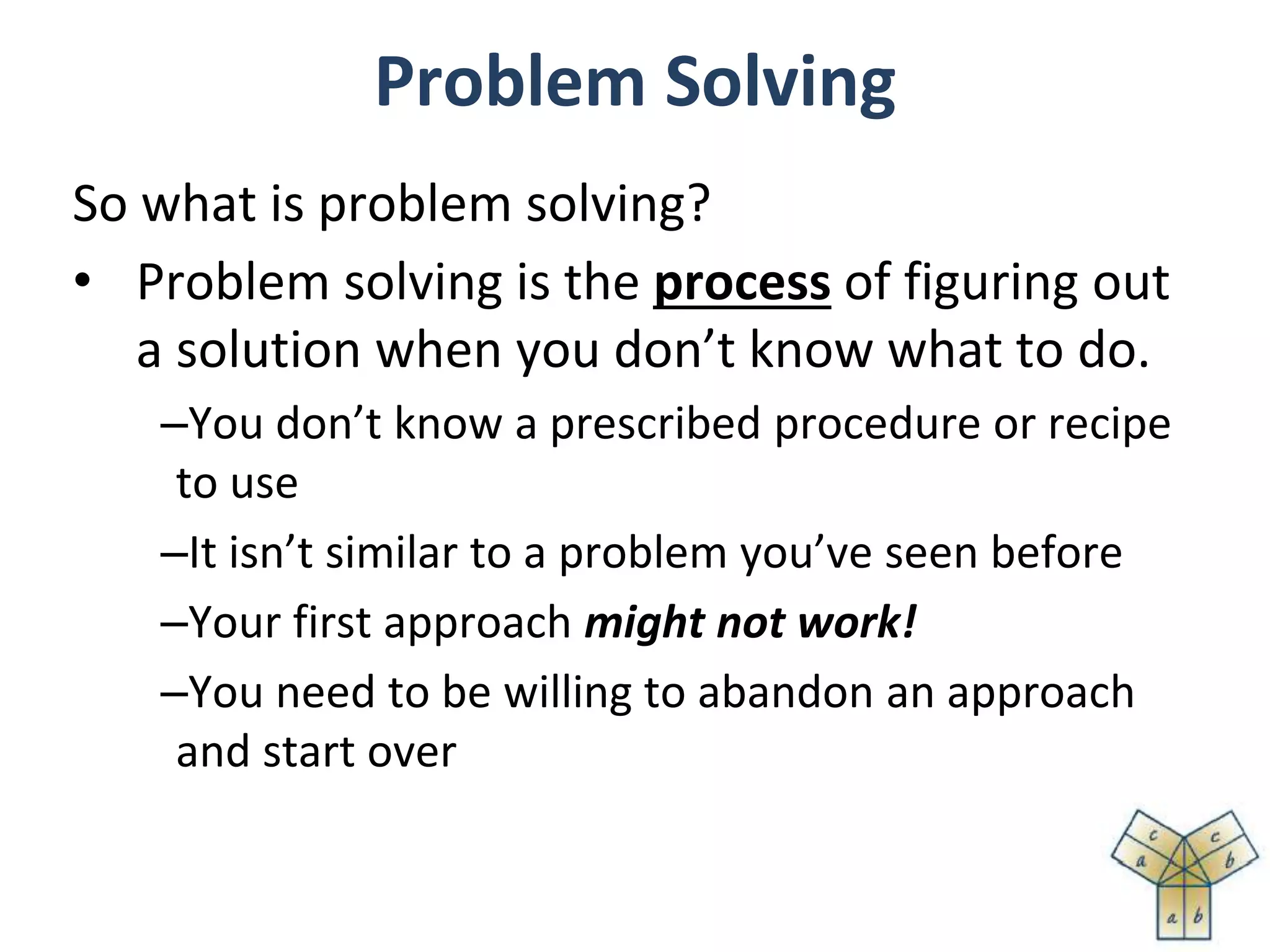 Problem Solving
So what is problem solving?
• Problem solving is the process of figuring out
a solution when you don’t know what to do.
–You don’t know a prescribed procedure or recipe
to use
–It isn’t similar to a problem you’ve seen before
–Your first approach might not work!
–You need to be willing to abandon an approach
and start over
 