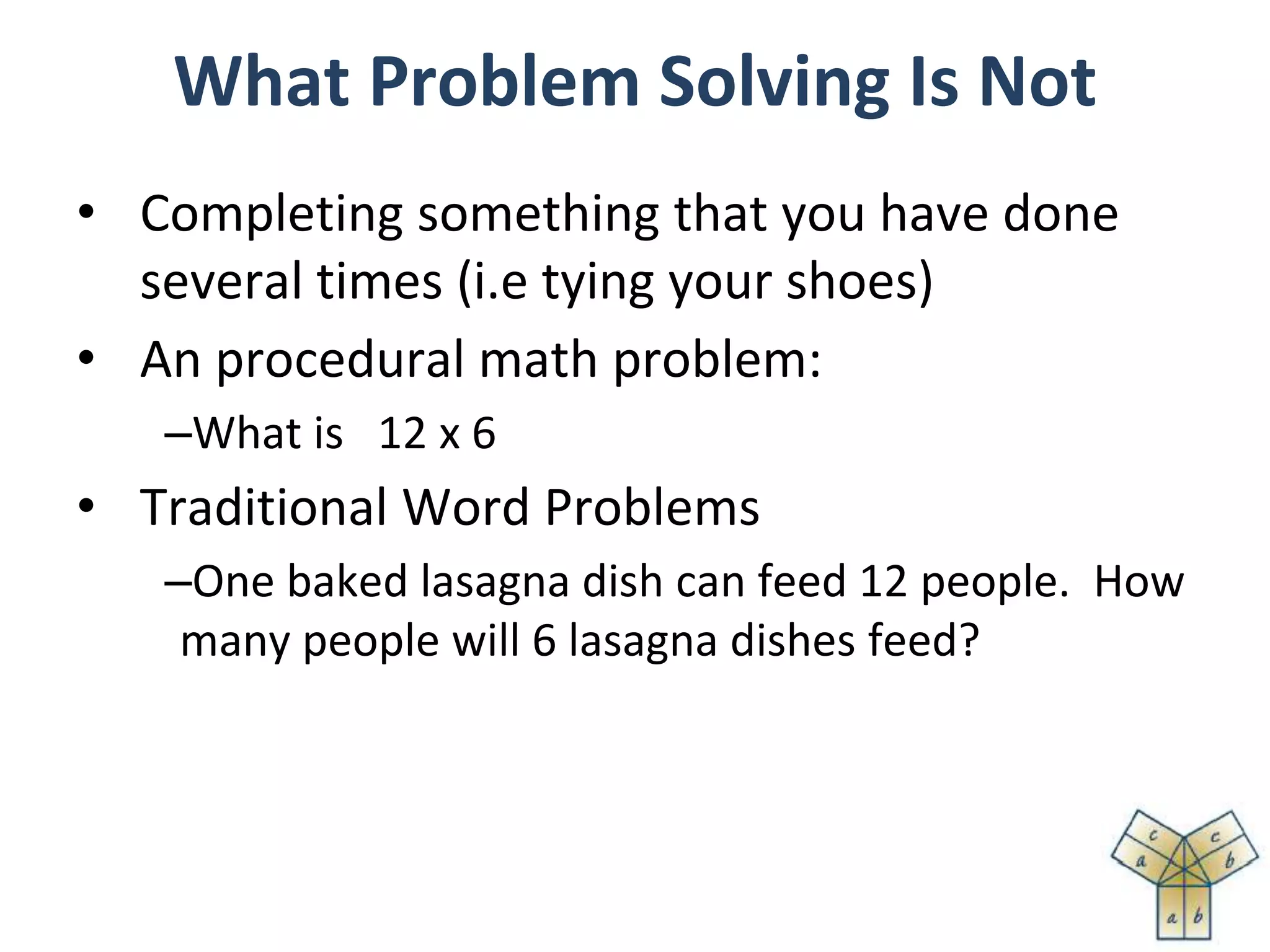 What Problem Solving Is Not
• Completing something that you have done
several times (i.e tying your shoes)
• An procedural math problem:
–What is 12 x 6
• Traditional Word Problems
–One baked lasagna dish can feed 12 people. How
many people will 6 lasagna dishes feed?
 