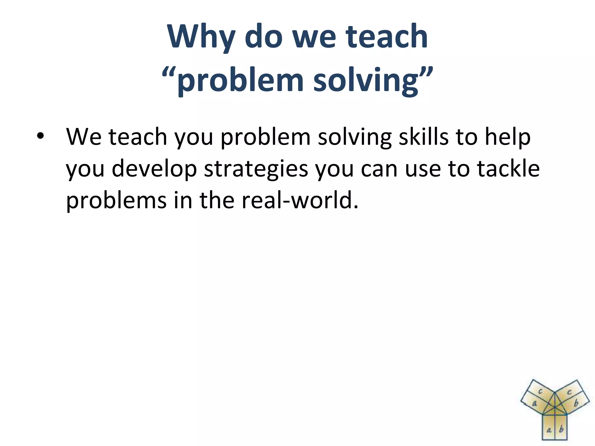 Why do we teach
“problem solving”
• We teach you problem solving skills to help
you develop strategies you can use to tackle
problems in the real-world.
 