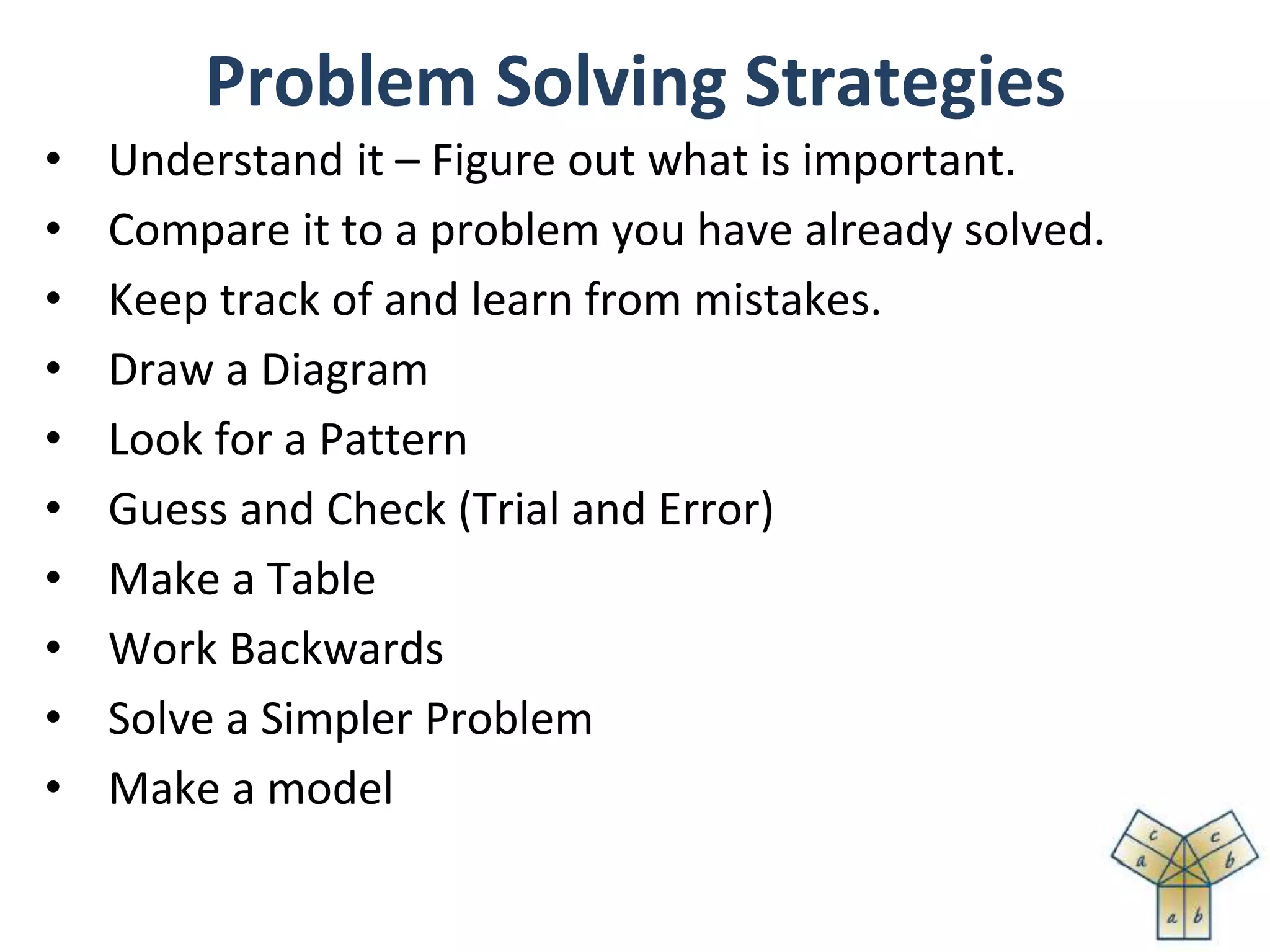 Problem Solving Strategies
• Understand it – Figure out what is important.
• Compare it to a problem you have already solved.
• Keep track of and learn from mistakes.
• Draw a Diagram
• Look for a Pattern
• Guess and Check (Trial and Error)
• Make a Table
• Work Backwards
• Solve a Simpler Problem
• Make a model
 
