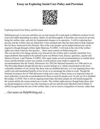 Essay on Exploring Social Care Policy and Provision
Exploring Social Care Policy and Provision
Defining poverty is not easy and there are several reasons for it and again in different countries levels
of poverty differ depending on culture. Dallos, R and McLaughlin, E describes one reason for poverty
being the welfare state, and calls for fundamental changes in its operation . I will be exploring how
poverty and the welfare state are linked how it has emerged and what has been done to help eradicate
this for those immersed in this lifestyle. One of the ways people can be helped and poverty can be
targeted is though through welfare rights Bateman, N (2005). I will look at the role of the welfare
rights unit where I had my first practice ... Show more content on Helpwriting.net ...
This was the drive for change and the way forward for the welfare state it actually identified. Five
major problems that needed to be tackled in post war Britain want, disease, ignorance, squalor and
idleness Pierson, J and Thomas, P (2002). This report made several recommendations to combat these
issues and the benefits system was created, several policies were made to support the
recommendations like the Family Allowances Act 1945 the National Insurance Act 1946 and so on.
The Beveridge Report though did also have several failings in it, which concentrated on the more
vulnerable members of our society like those who are disabled and sick, as it was targeting those who
could work and maintained benefits at low levels so to encourage the return to work. Though the
National Assistance Act of 1948 did assist to help solve some of these issues as it imposed a duty on
local authorities to provide accommodation for those in need for people over 18 who are ill or disabled
Beveridge, J (1954). This is still an ongoing trend today that these people are still disadvantaged by
the system and by the means tested way it works. The welfare rights process though helps those who
are disadvantaged in several ways like assisting as advisor and advocate Marshall cited in Banks S
(2002) recognised that the aim of the welfare state is not to remove inequalities of income, rather than
... Get more on HelpWriting.net ...
 