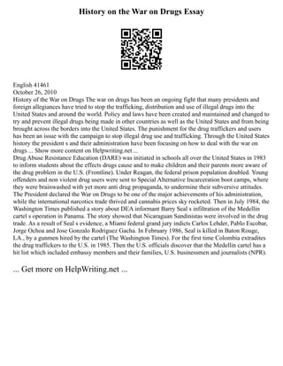 History on the War on Drugs Essay
English 41461
October 26, 2010
History of the War on Drugs The war on drugs has been an ongoing fight that many presidents and
foreign allegiances have tried to stop the trafficking, distribution and use of illegal drugs into the
United States and around the world. Policy and laws have been created and maintained and changed to
try and prevent illegal drugs being made in other countries as well as the United States and from being
brought across the borders into the United States. The punishment for the drug traffickers and users
has been an issue with the campaign to stop illegal drug use and trafficking. Through the United States
history the president s and their administration have been focusing on how to deal with the war on
drugs ... Show more content on Helpwriting.net ...
Drug Abuse Resistance Education (DARE) was initiated in schools all over the United States in 1983
to inform students about the effects drugs cause and to make children and their parents more aware of
the drug problem in the U.S. (Frontline). Under Reagan, the federal prison population doubled. Young
offenders and non violent drug users were sent to Special Alternative Incarceration boot camps, where
they were brainwashed with yet more anti drug propaganda, to undermine their subversive attitudes.
The President declared the War on Drugs to be one of the major achievements of his administration,
while the international narcotics trade thrived and cannabis prices sky rocketed. Then in July 1984, the
Washington Times published a story about DEA informant Barry Seal s infiltration of the Medellin
cartel s operation in Panama. The story showed that Nicaraguan Sandinistas were involved in the drug
trade. As a result of Seal s evidence, a Miami federal grand jury indicts Carlos Lehder, Pablo Escobar,
Jorge Ochoa and Jose Gonzalo Rodriguez Gacha. In February 1986, Seal is killed in Baton Rouge,
LA., by a gunmen hired by the cartel (The Washington Times). For the first time Colombia extradites
the drug traffickers to the U.S. in 1985. Then the U.S. officials discover that the Medellin cartel has a
hit list which included embassy members and their families, U.S. businessmen and journalists (NPR).
... Get more on HelpWriting.net ...
 