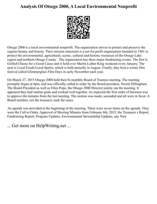Analysis Of Otsego 2000, A Local Environmental Nonprofit
Otsego 2000 is a local environmental nonprofit. The organization strives to protect and preserve the
regions beauty and history. Their mission statement is a not for profit organization founded in 1981 to
protect the environmental, agricultural, scenic, cultural and historic resources of the Otsego Lake
region and northern Otsego County . The organization has three major fundraising events. The first is
Grilled Cheese for a Good Cause and is held over Martin Luther King weekend every January. The
next is Local Foods/Local Spirits, which is held annually in August. Finally, they host a winter film
festival called Glimmerglass Film Days in early November each year.
On March 27, 2015 Otsego 2000 held their bi monthly Board of Trustees meeting. The meeting
promptly began at 6pm, and was officially called to order by the Board president, Nicole Dillingham.
The Board President as well as Ellen Pope, the Otsego 2000 Director jointly ran the meeting. It
appeared they had similar goals and worked well together. As expected the first order of business was
to approve the minutes from the last meeting. The motion was made, seconded and all were in favor. A
Board member, not the treasurer, took the notes.
An agenda was provided at the beginning of the meeting. There were seven items on the agenda. They
were the Call to Order, Approval of Meeting Minutes from February 6th, 2015, the Treasurer s Report,
Fundraising Report, Program Updates, Environmental Stewardship Updates, any New
... Get more on HelpWriting.net ...
 